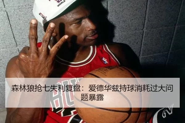 森林狼抢七失利复盘：爱德华兹持球消耗过大问题暴露